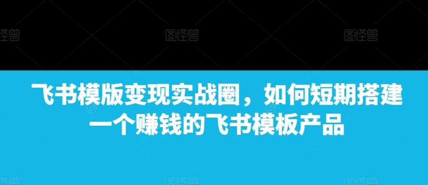 飞书模版变现实战圈，如何短期搭建一个赚钱的飞书模板产品-皓哥创业笔记