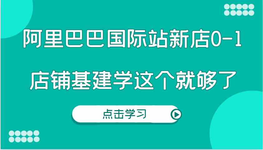 阿里巴巴国际站新店0-1，个人实践实操录制从0-1基建，店铺基建学这个就够了-网亿资源平台