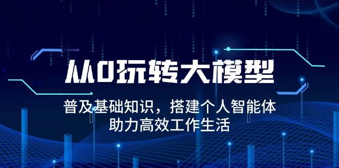 从0玩转大模型，普及基础知识，搭建个人智能体，助力高效工作生活-网亿资源平台