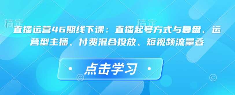 直播运营46期线下课:直播起号方式与复盘、运营型主播、付费混合投放、短视频流量叠-皓哥创业笔记