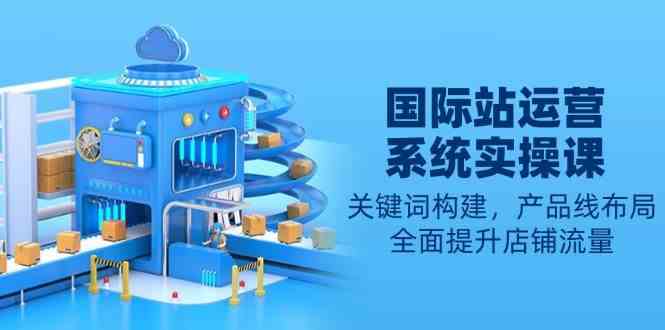 国际站运营系统实操课：关键词构建，产品线布局，全面提升店铺流量-网亿资源平台