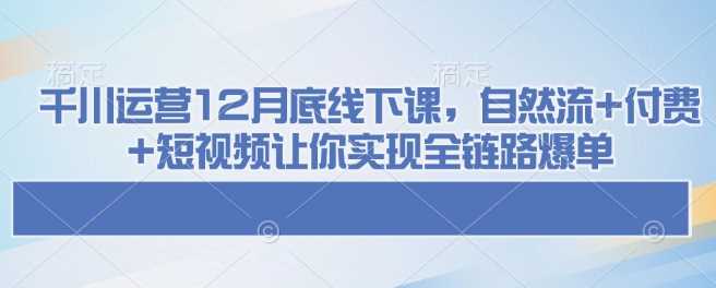 千川运营12月底线下课，自然流+付费+短视频让你实现全链路爆单-皓哥创业笔记