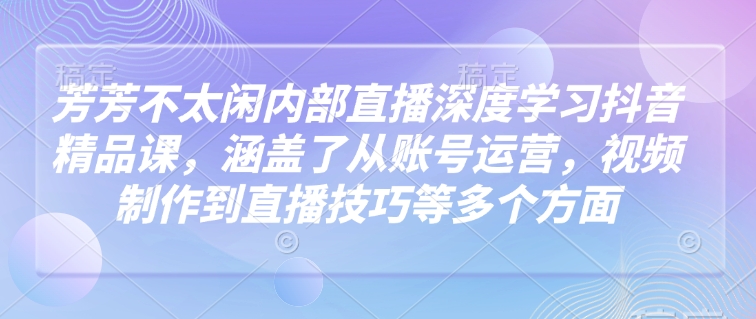 芳芳不太闲内部直播深度学习抖音精品课，涵盖了从账号运营，视频制作到直播技巧等多个方面-皓哥创业笔记