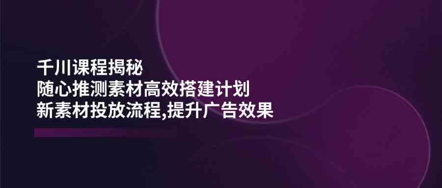 千川课程揭秘：随心推测素材高效搭建计划,新素材投放流程,提升广告效果-网亿资源平台