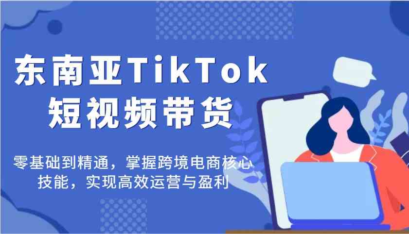 东南亚TikTok短视频带货，零基础到精通，掌握跨境电商核心技能，实现高效运营与盈利-网亿资源平台