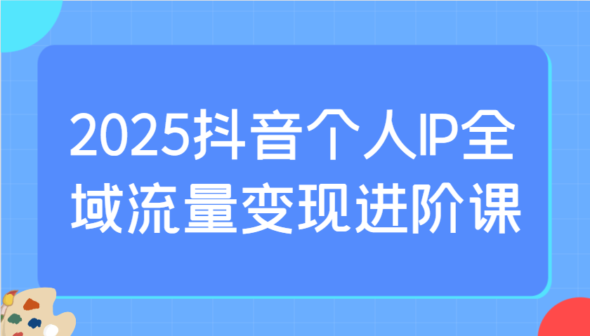 2025抖音个人IP全域流量变现进阶课：选爆品、抖音付费投流、千川投流实操及优化等-网亿资源平台