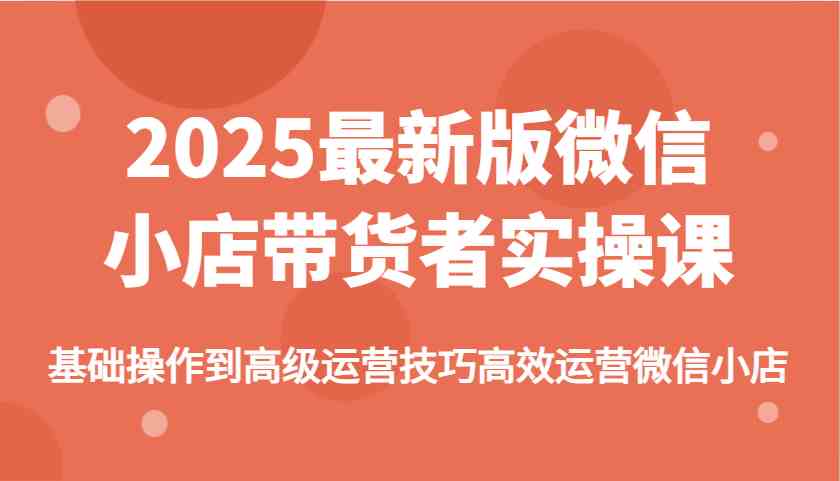 2025最新版微信小店带货者实操课，基础操作到高级运营技巧高效运营微信小店-网亿资源平台