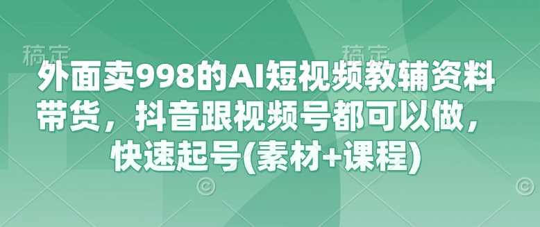 外面卖998的AI短视频教辅资料带货，抖音跟视频号都可以做，快速起号(素材+课程)-网亿资源平台
