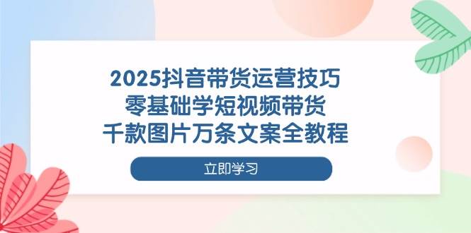 2025抖音带货运营技巧，零基础学短视频带货，千款图片万条文案全教程-网亿资源平台