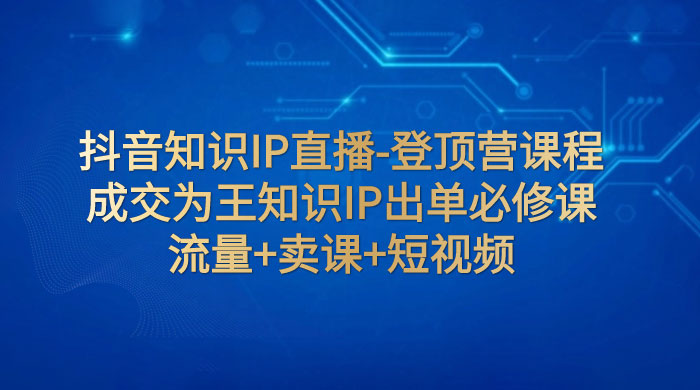抖音知识 IP 直播 · 登顶营课程：成交为王知识 IP 出单必修课，流量+卖课+短视频-网亿资源平台