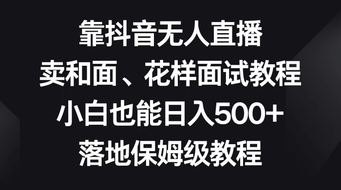 靠抖音无人直播，卖和面、花样面试教程，小白也能日入 500+，落地保姆级教程-网亿资源平台