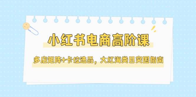 小红书电商高阶课，多店矩阵+卡位选品，大红海类目突围指南（更新5月）-网亿资源平台