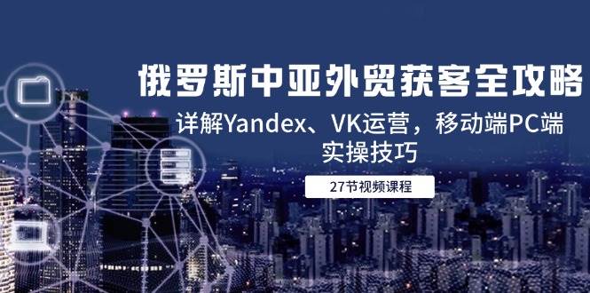（14959期）俄罗斯中亚外贸获客全攻略，详解Yandex、VK运营，移动端PC端实操技巧-网亿资源平台