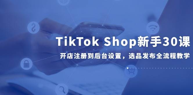 （14960期）TikTok Shop新手30课，开店注册到后台设置，选品发布全流程教学-网亿资源平台