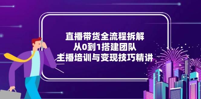 （15004期）直播带货全流程拆解：从0到1搭建团队，主播培训与变现技巧精讲-网亿资源平台
