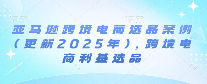 亚马逊跨境电商选品案例(更新2025年7月)，跨境电商利基选品-网亿资源平台