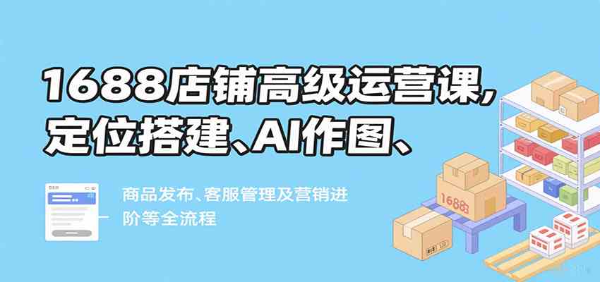 1688店铺高级运营课，定位搭建、AI作图、商品发布、客服管理及营销进阶等全流程-网亿资源平台