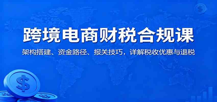 跨境电商财税合规课：架构搭建、资金路径、报关技巧，详解税收优惠与退税-网亿资源平台