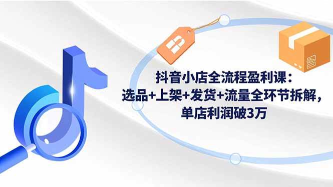 （16593期）抖音小店全流程盈利课：选品+上架+发货+流量全环节拆解，单店利润破3万-网亿资源平台