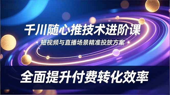 （16688期）千川随心推技术进阶课，短视频与直播场景精准投放方案，全面提升付费转化效率-网亿资源平台