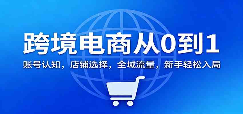 跨境电商从0到1：账号认知，店铺选择，全域流量，新手轻松入局-网亿资源平台