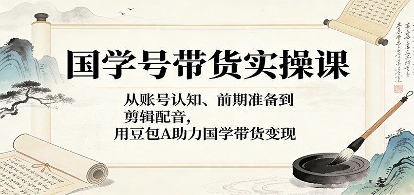 国学号带货实操课：从账号认知、前期准备到剪辑配音，用豆包AI助力国学带货变现-极栈网络