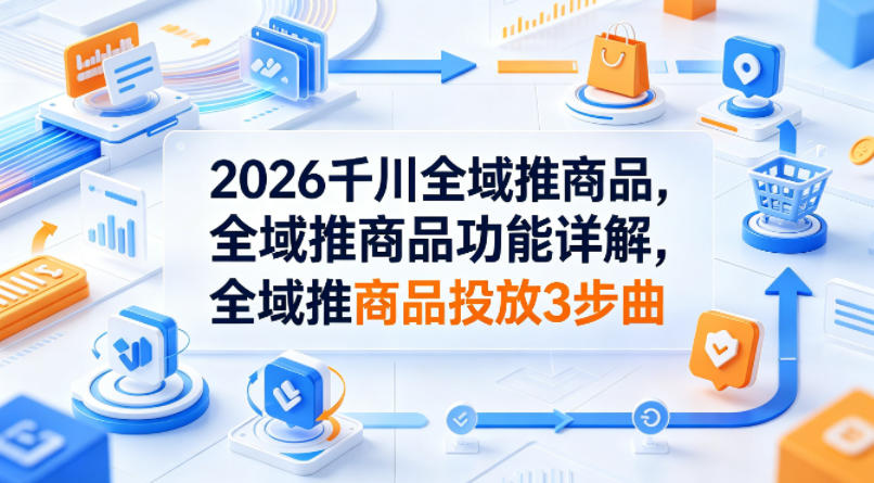2026千川全域推商品，全域推商品功能详解，全域推商品投放3步曲-怪兽网创俱乐部