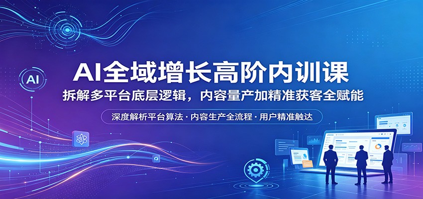AI全域增长高阶内训课：拆解多平台底层逻辑，内容量产加精准获客全赋能-小白项目网