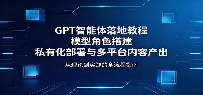 GPT智能体落地教程：模型角色搭建，私有化部署与多平台内容产出-网创百晓生
