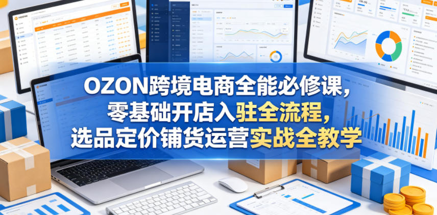 OZON跨境电商全能必修课，零基础开店入驻全流程，选品定价铺货运营实战全教学-小栈博客