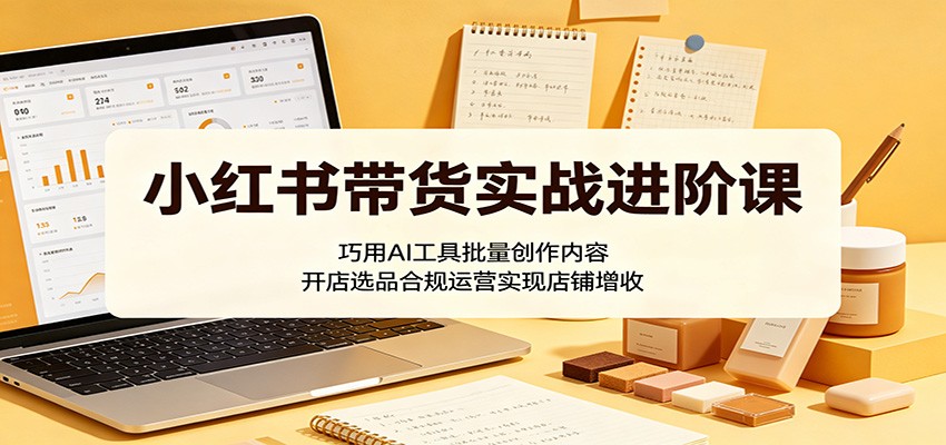 小红书带货实战进阶课：巧用AI工具批量创作内容，开店选品合规运营实现店铺增收-怪兽网创俱乐部