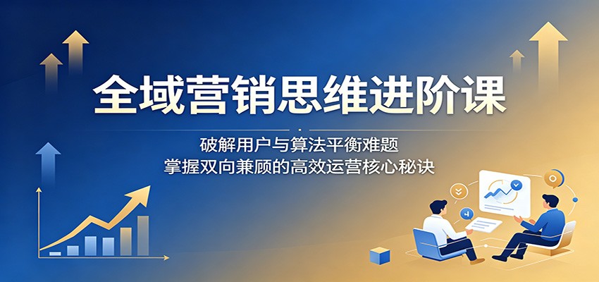 全域营销思维进阶课:破解用户与算法平衡难题,掌握双向兼顾的高效运营核心秘诀-优优云网创