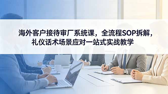 海外客户接待审厂系统课，全流程SOP拆解，礼仪话术场景应对一站式实战教学-怪兽网创俱乐部