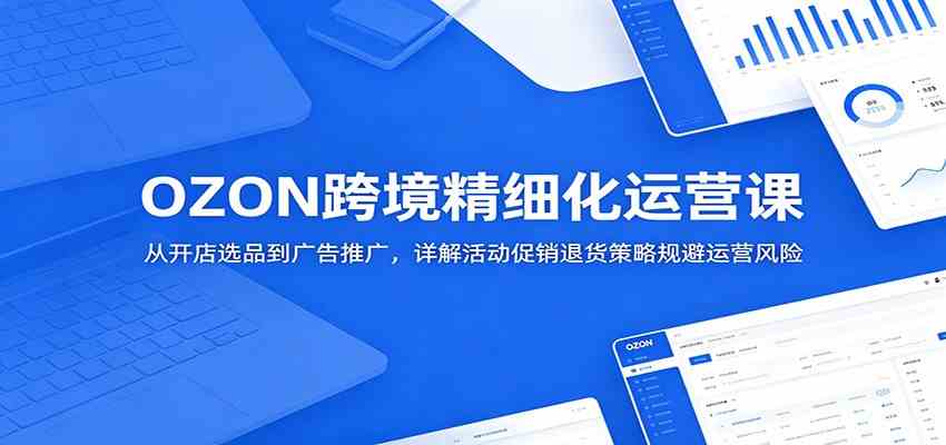 OZON跨境精细化运营课:从开店选品到广告推广,详解活动促销退货策略规避运营风险-小白项目网