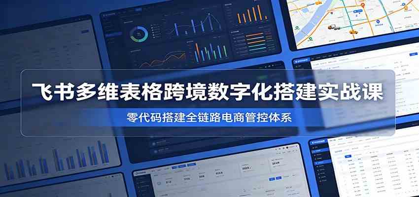 飞书多维表格跨境数字化搭建实战课，零代码搭建全链路电商管控体系-小栈博客